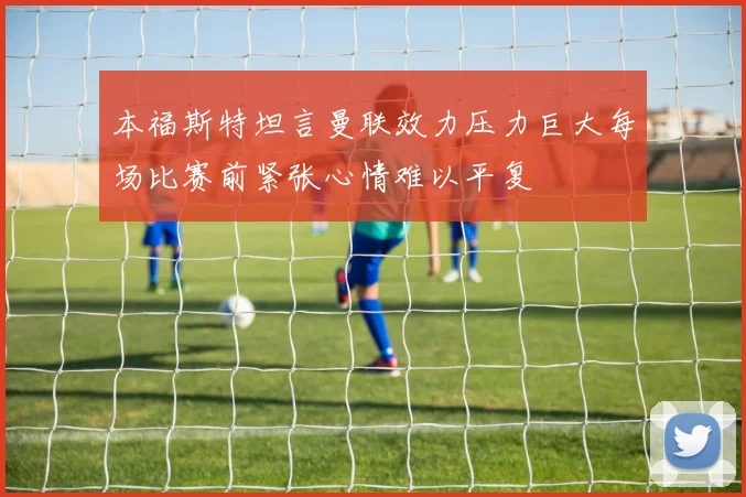 本福斯特坦言曼联效力压力巨大每场比赛前紧张心情难以平复