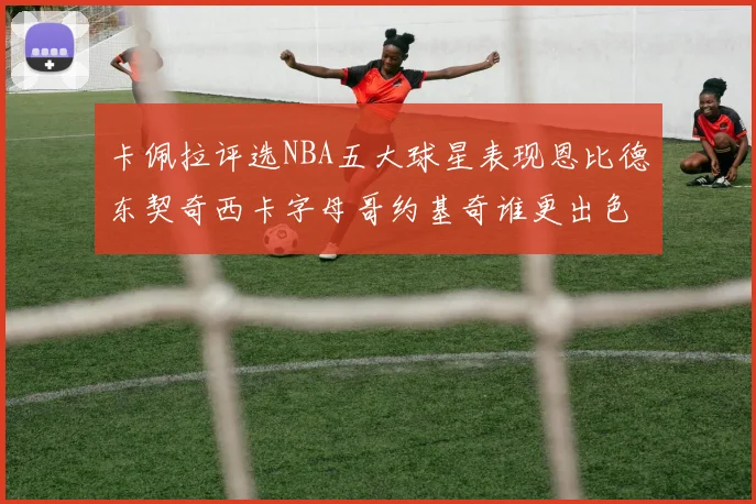 卡佩拉评选NBA五大球星表现恩比德东契奇西卡字母哥约基奇谁更出色
