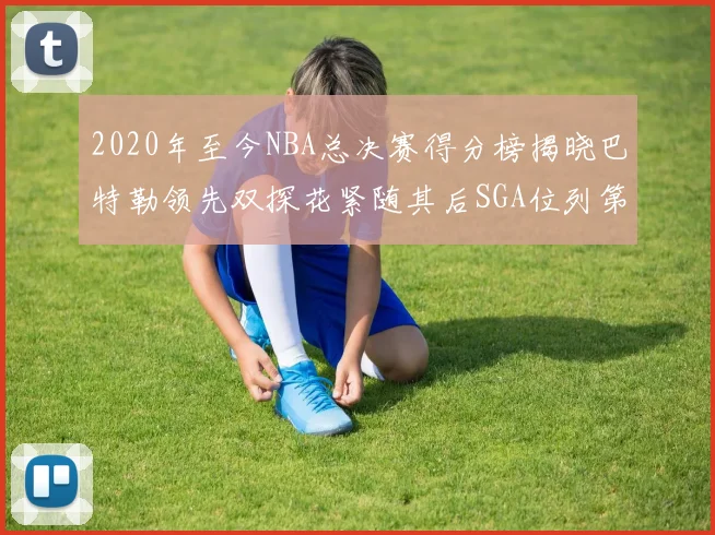 2020年至今NBA总决赛得分榜揭晓巴特勒领先双探花紧随其后SGA位列第四