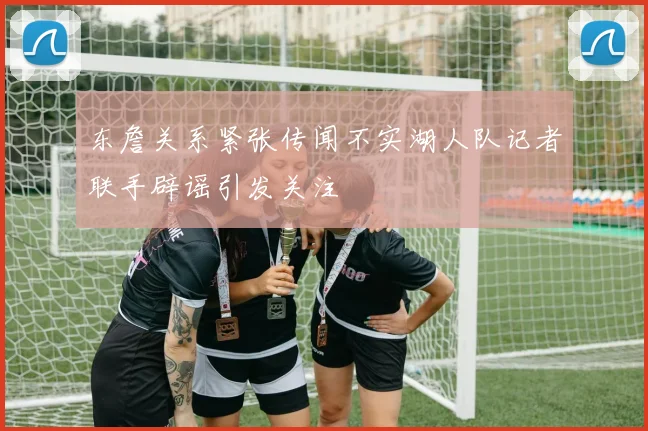 东詹关系紧张传闻不实湖人队记者联手辟谣引发关注