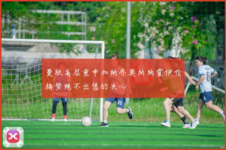 曼联高层重申加纳乔奥纳纳霍伊伦梅努绝不出售的决心
