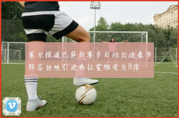 塞尔报道巴萨新赛季目标打造豪华阵容拒绝引进弗拉霍维奇与B席
