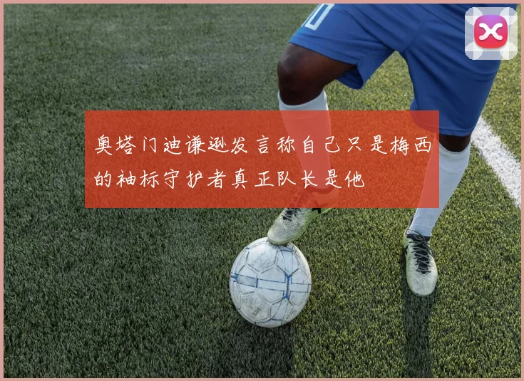 奥塔门迪谦逊发言称自己只是梅西的袖标守护者真正队长是他