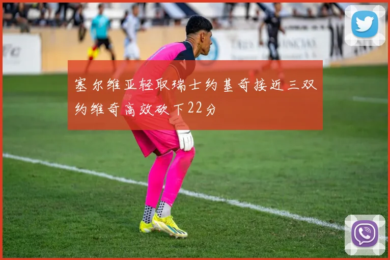 塞尔维亚轻取瑞士约基奇接近三双约维奇高效砍下22分