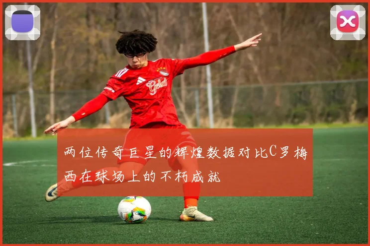 两位传奇巨星的辉煌数据对比C罗梅西在球场上的不朽成就