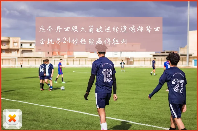 范乔丹回顾火箭被逆转遗憾称每回合耗尽24秒也能赢得胜利