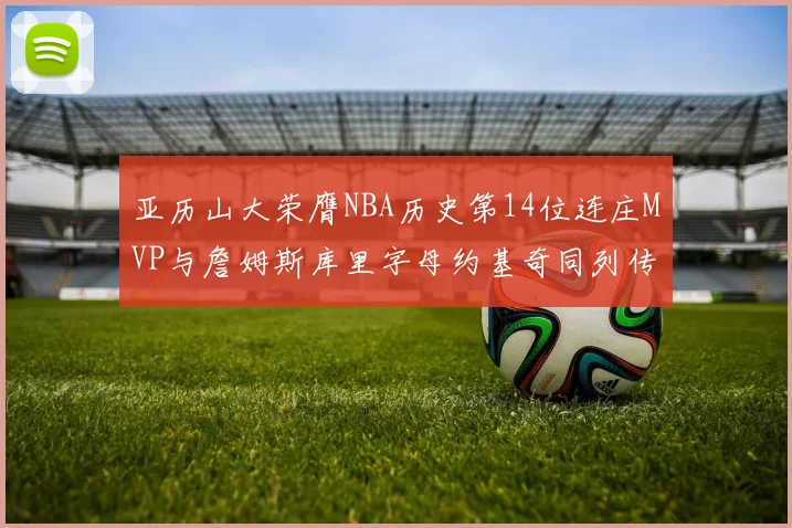 亚历山大荣膺NBA历史第14位连庄MVP与詹姆斯库里字母约基奇同列传奇行列