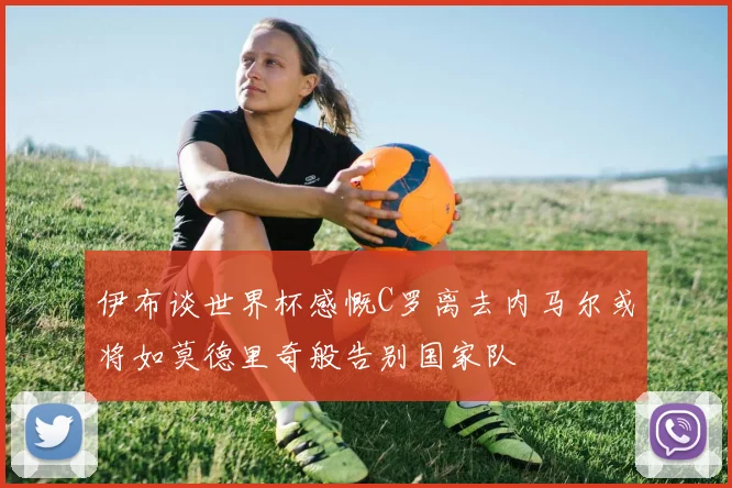 伊布谈世界杯感慨C罗离去内马尔或将如莫德里奇般告别国家队