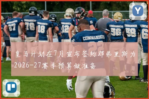 皇马计划在7月宣布签约邓弗里斯为2026-27赛季预算做准备