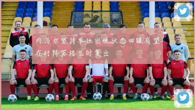 内马尔坚持单独训练状态回暖有望在对阵苏格兰时复出