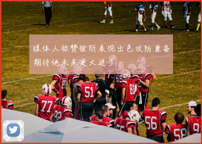 媒体人称赞徐昕表现出色攻防兼备期待他未来更大进步