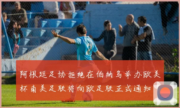 阿根廷足协拒绝在伯纳乌举办欧美杯南美足联将向欧足联正式通知