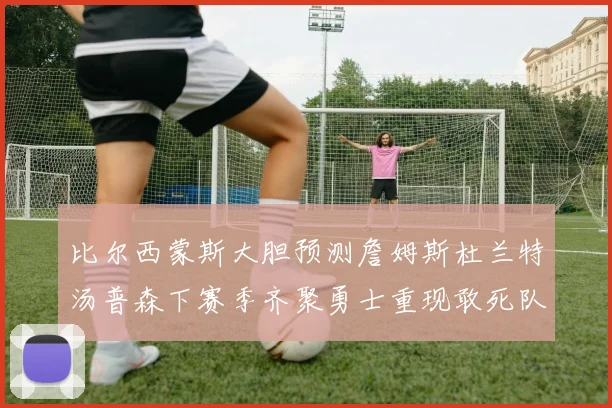 比尔西蒙斯大胆预测詹姆斯杜兰特汤普森下赛季齐聚勇士重现敢死队辉煌