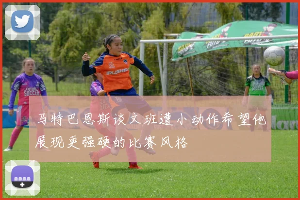 马特巴恩斯谈文班遭小动作希望他展现更强硬的比赛风格