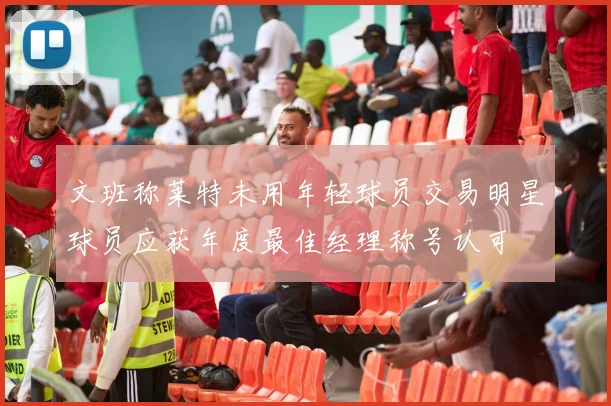 文班称莱特未用年轻球员交易明星球员应获年度最佳经理称号认可