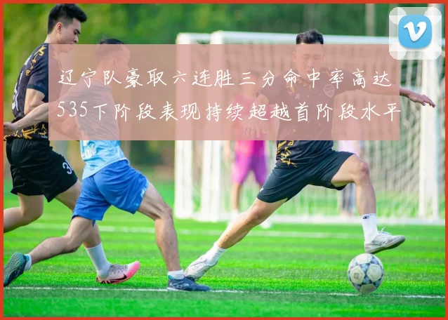 辽宁队豪取六连胜三分命中率高达535下阶段表现持续超越首阶段水平