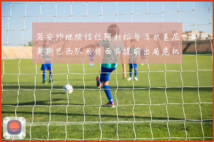 若安帅继续信任阿利松与马尔基尼奥斯巴西队或将面临提前出局危机