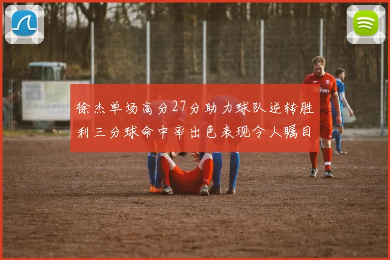 徐杰单场高分27分助力球队逆转胜利三分球命中率出色表现令人瞩目