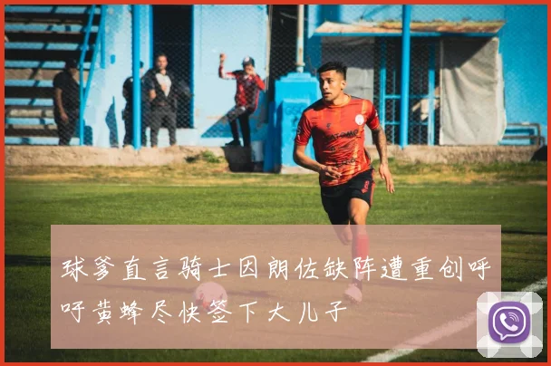 球爹直言骑士因朗佐缺阵遭重创呼吁黄蜂尽快签下大儿子