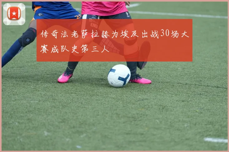 传奇法老萨拉赫为埃及出战30场大赛成队史第三人