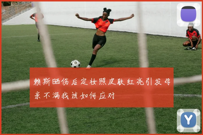 赖斯晒伤后定妆照皮肤红亮引发母亲不满我该如何应对