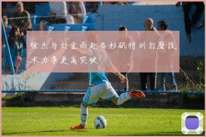 徐杰与刘金雨赴洛杉矶特训打磨技术力争更高突破