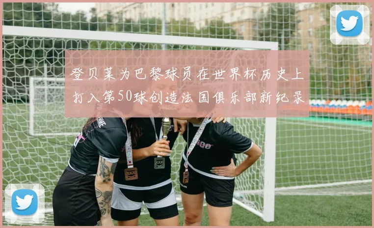 登贝莱为巴黎球员在世界杯历史上打入第50球创造法国俱乐部新纪录
