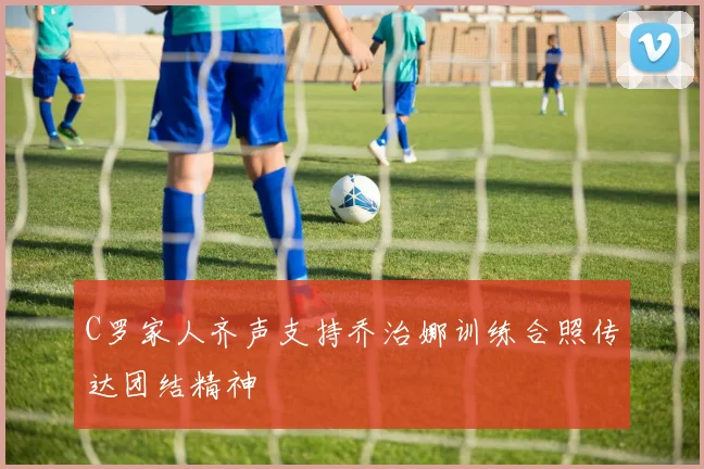 C罗家人齐声支持乔治娜训练合照传达团结精神