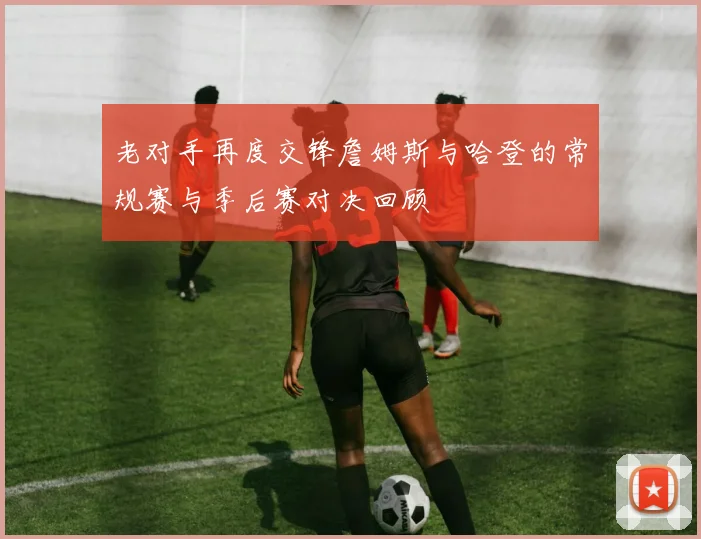 老对手再度交锋詹姆斯与哈登的常规赛与季后赛对决回顾