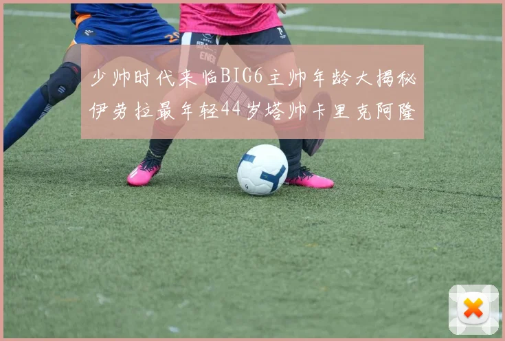 少帅时代来临BIG6主帅年龄大揭秘伊劳拉最年轻44岁塔帅卡里克阿隆索齐聚