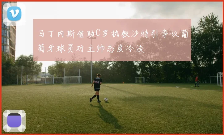 马丁内斯借助C罗执教沙特引争议葡萄牙球员对主帅态度冷淡