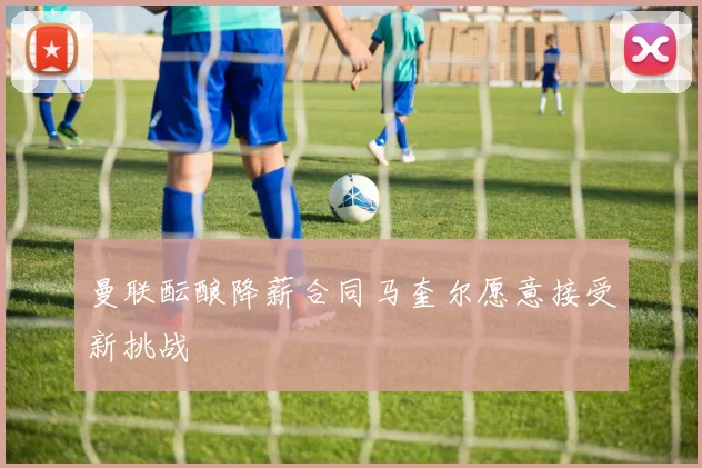 曼联酝酿降薪合同马奎尔愿意接受新挑战