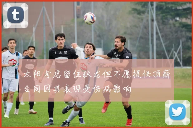 太阳考虑留住狄龙但不愿提供顶薪合同因其表现受伤病影响